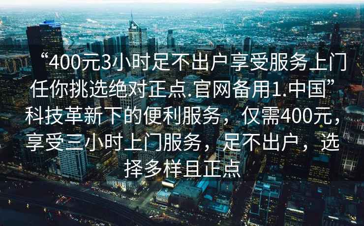 “400元3小時足不出戶享受服務上門任你挑選絕對正點.官網備用1.中國”科技革新下的便利服務，僅需400元，享受三小時上門服務，足不出戶，選擇多樣且正點