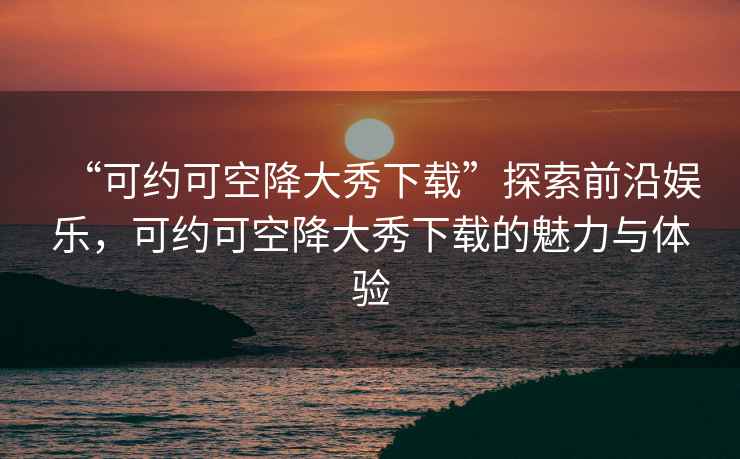 “可約可空降大秀下載”探索前沿娛樂，可約可空降大秀下載的魅力與體驗