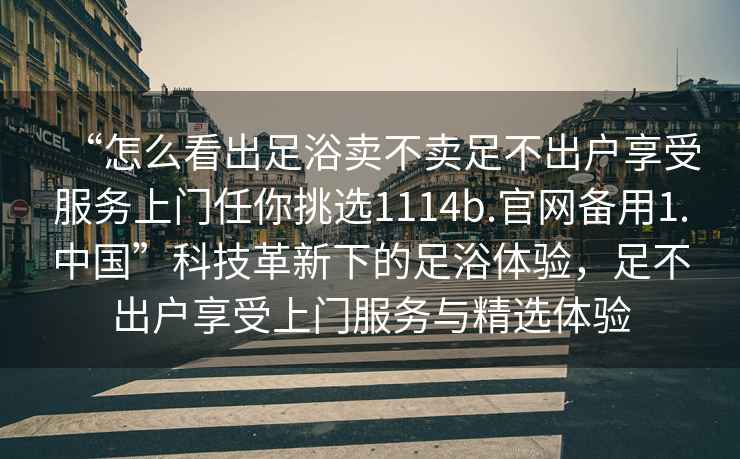 “怎么看出足浴賣不賣足不出戶享受服務上門任你挑選1114b.官網備用1.中國”科技革新下的足浴體驗，足不出戶享受上門服務與精選體驗