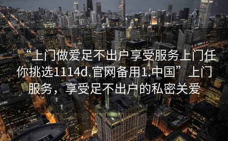 “上門做愛足不出戶享受服務上門任你挑選1114d.官網備用1.中國”上門服務，享受足不出戶的私密關愛
