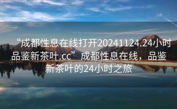 “成都性息在線打開20241124.24小時品鑒新茶葉.cc”成都性息在線，品鑒新茶葉的24小時之旅