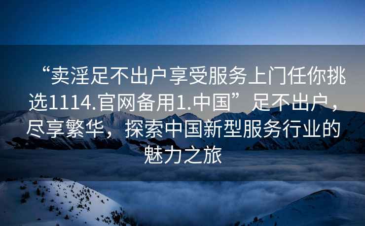 “賣淫足不出戶享受服務上門任你挑選1114.官網備用1.中國”足不出戶，盡享繁華，探索中國新型服務行業的魅力之旅