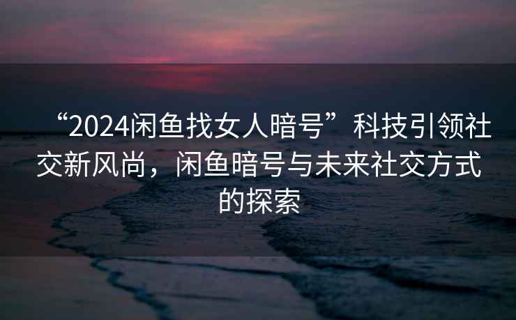 “2024閑魚找女人暗號”科技引領(lǐng)社交新風(fēng)尚，閑魚暗號與未來社交方式的探索