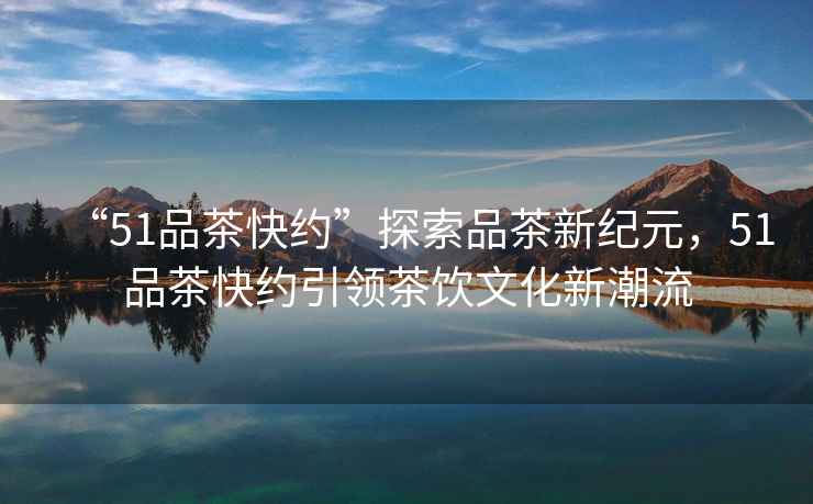 “51品茶快約”探索品茶新紀元，51品茶快約引領茶飲文化新潮流