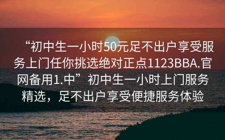 “初中生一小時50元足不出戶享受服務上門任你挑選絕對正點1123BBA.官網(wǎng)備用1.中”初中生一小時上門服務精選，足不出戶享受便捷服務體驗