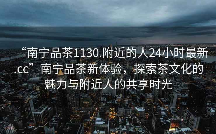 “南寧品茶1130.附近的人24小時最新.cc”南寧品茶新體驗，探索茶文化的魅力與附近人的共享時光