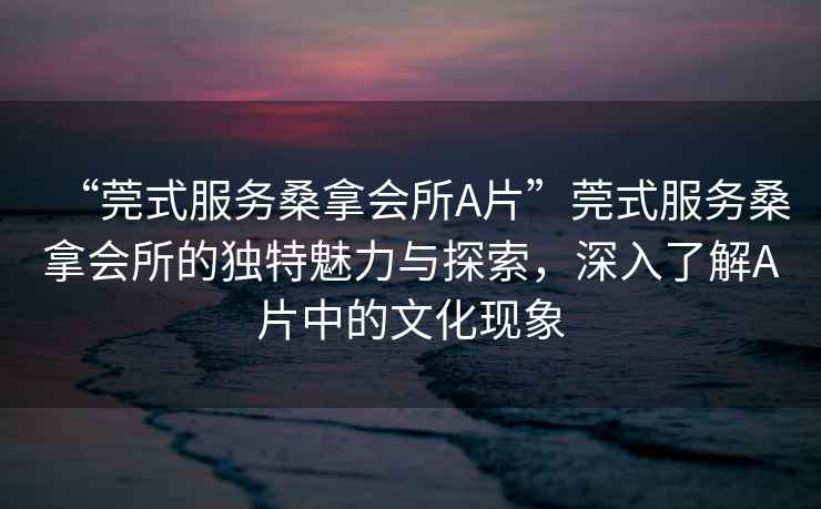 “莞式服務桑拿會所A片”莞式服務桑拿會所的獨特魅力與探索，深入了解A片中的文化現象