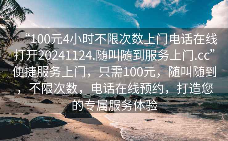 “100元4小時不限次數上門電話在線打開20241124.隨叫隨到服務上門.cc”便捷服務上門，只需100元，隨叫隨到，不限次數，電話在線預約，打造您的專屬服務體驗