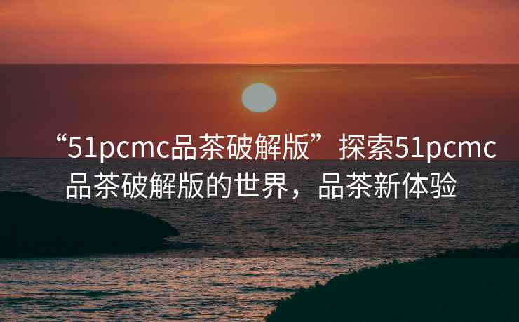 “51pcmc品茶破解版”探索51pcmc品茶破解版的世界，品茶新體驗