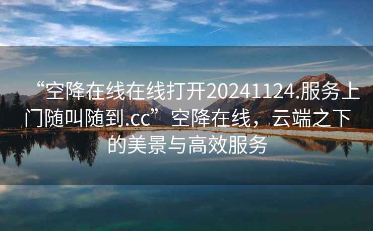 “空降在線在線打開20241124.服務上門隨叫隨到.cc”空降在線，云端之下的美景與高效服務