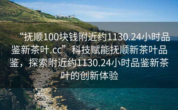 “撫順100塊錢附近約1130.24小時品鑒新茶葉.cc”科技賦能撫順新茶葉品鑒，探索附近約1130.24小時品鑒新茶葉的創(chuàng)新體驗(yàn)