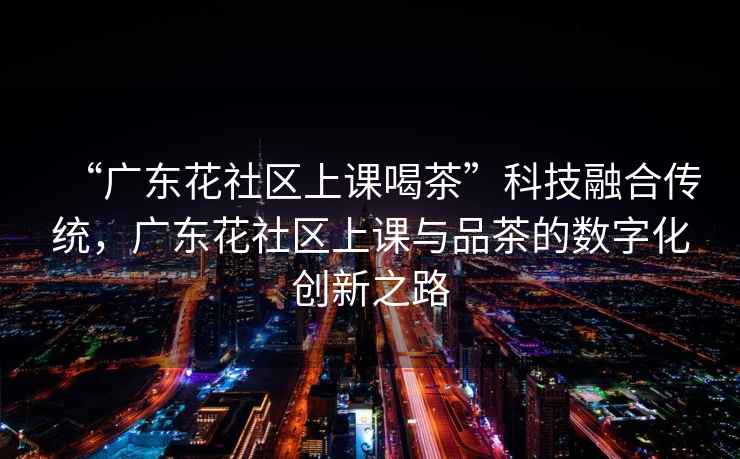 “廣東花社區上課喝茶”科技融合傳統，廣東花社區上課與品茶的數字化創新之路