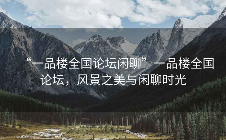 “一品樓全國(guó)論壇閑聊”一品樓全國(guó)論壇，風(fēng)景之美與閑聊時(shí)光