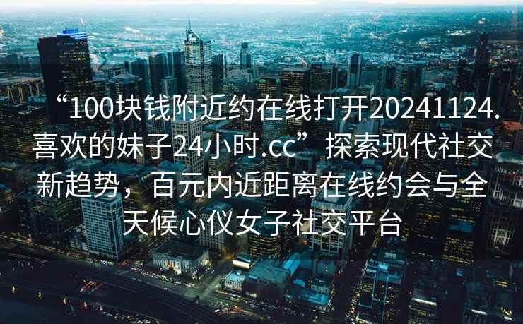 “100塊錢附近約在線打開20241124.喜歡的妹子24小時.cc”探索現代社交新趨勢，百元內近距離在線約會與全天候心儀女子社交平臺