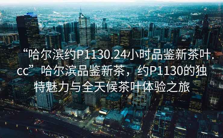 “哈爾濱約P1130.24小時品鑒新茶葉.cc”哈爾濱品鑒新茶，約P1130的獨特魅力與全天候茶葉體驗之旅