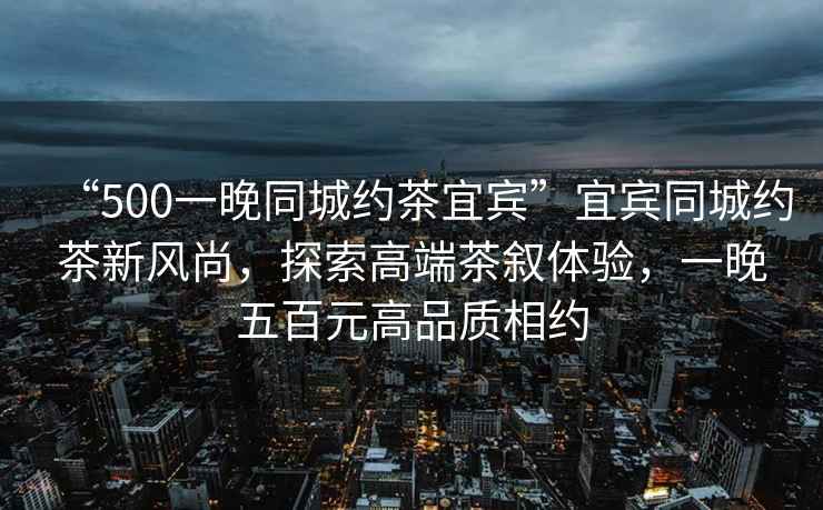 “500一晚同城約茶宜賓”宜賓同城約茶新風尚，探索高端茶敘體驗，一晚五百元高品質相約