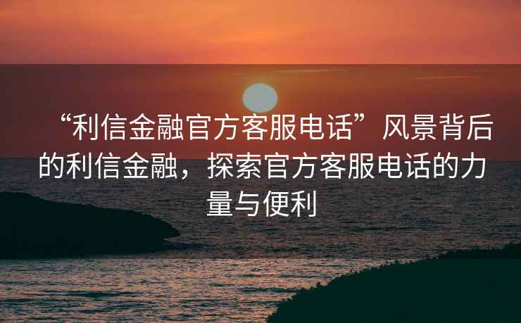 “利信金融官方客服電話”風景背后的利信金融，探索官方客服電話的力量與便利