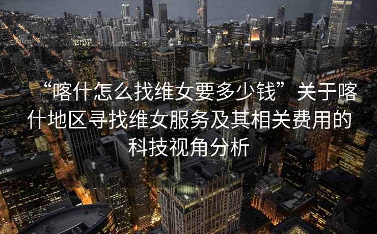 “喀什怎么找維女要多少錢”關于喀什地區(qū)尋找維女服務及其相關費用的科技視角分析