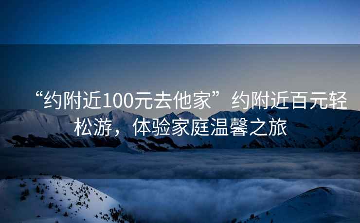 “約附近100元去他家”約附近百元輕松游，體驗(yàn)家庭溫馨之旅