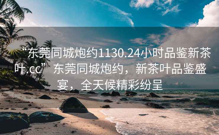 “東莞同城炮約1130.24小時(shí)品鑒新茶葉.cc”東莞同城炮約，新茶葉品鑒盛宴，全天候精彩紛呈