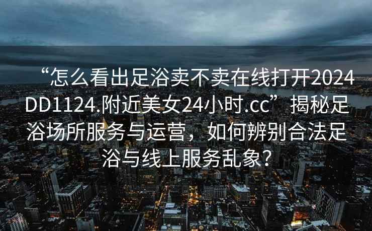 “怎么看出足浴賣不賣在線打開2024DD1124.附近美女24小時.cc”揭秘足浴場所服務與運營，如何辨別合法足浴與線上服務亂象？