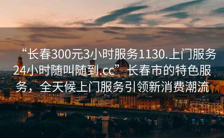 “長春300元3小時服務1130.上門服務24小時隨叫隨到.cc”長春市的特色服務，全天候上門服務引領新消費潮流