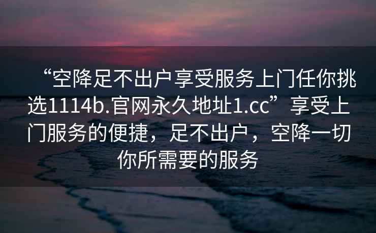 “空降足不出戶享受服務上門任你挑選1114b.官網永久地址1.cc”享受上門服務的便捷，足不出戶，空降一切你所需要的服務