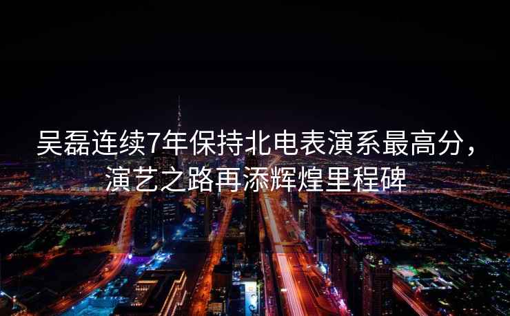 吳磊連續7年保持北電表演系最高分，演藝之路再添輝煌里程碑