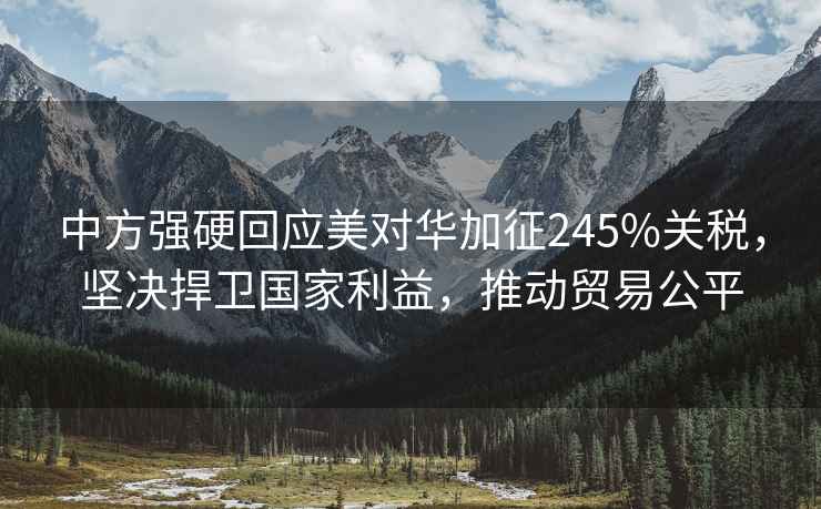 中方強硬回應美對華加征245%關稅，堅決捍衛國家利益，推動貿易公平