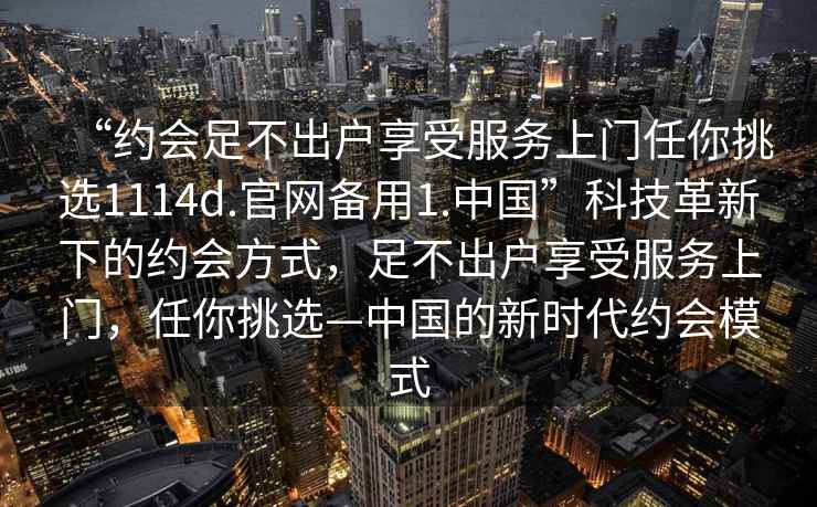 “約會足不出戶享受服務(wù)上門任你挑選1114d.官網(wǎng)備用1.中國”科技革新下的約會方式，足不出戶享受服務(wù)上門，任你挑選—中國的新時代約會模式