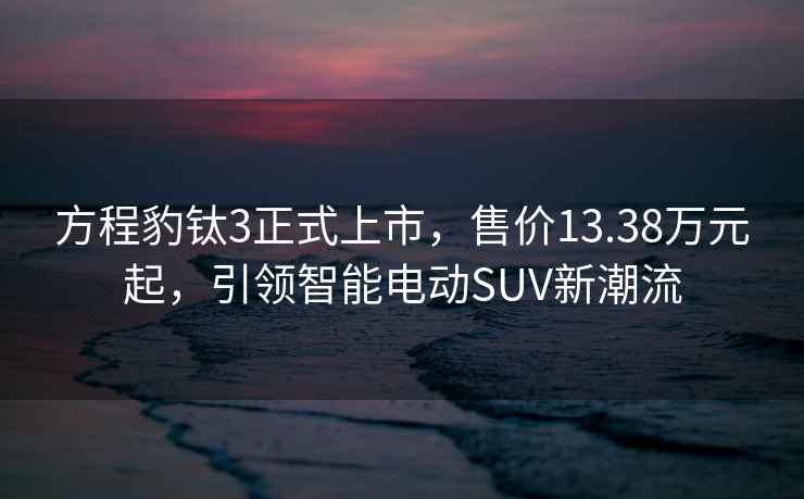 方程豹鈦3正式上市，售價13.38萬元起，引領智能電動SUV新潮流