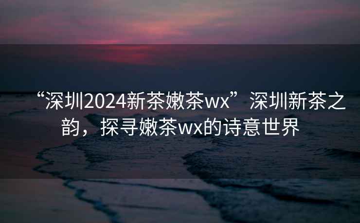 “深圳2024新茶嫩茶wx”深圳新茶之韻，探尋嫩茶wx的詩(shī)意世界