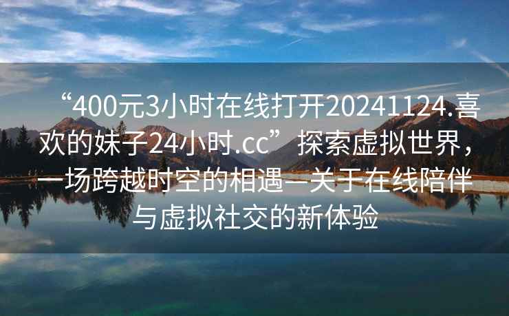 “400元3小時在線打開20241124.喜歡的妹子24小時.cc”探索虛擬世界，一場跨越時空的相遇—關于在線陪伴與虛擬社交的新體驗