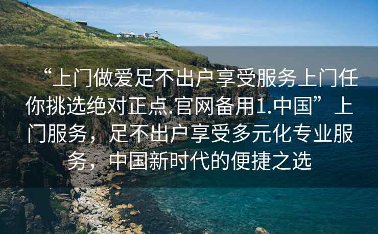 “上門做愛足不出戶享受服務上門任你挑選絕對正點.官網備用1.中國”上門服務，足不出戶享受多元化專業(yè)服務，中國新時代的便捷之選