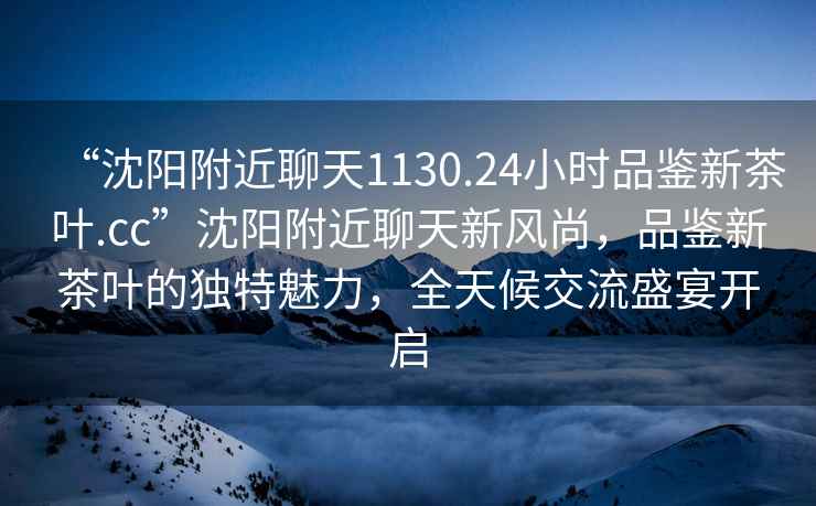 “沈陽附近聊天1130.24小時品鑒新茶葉.cc”沈陽附近聊天新風尚，品鑒新茶葉的獨特魅力，全天候交流盛宴開啟