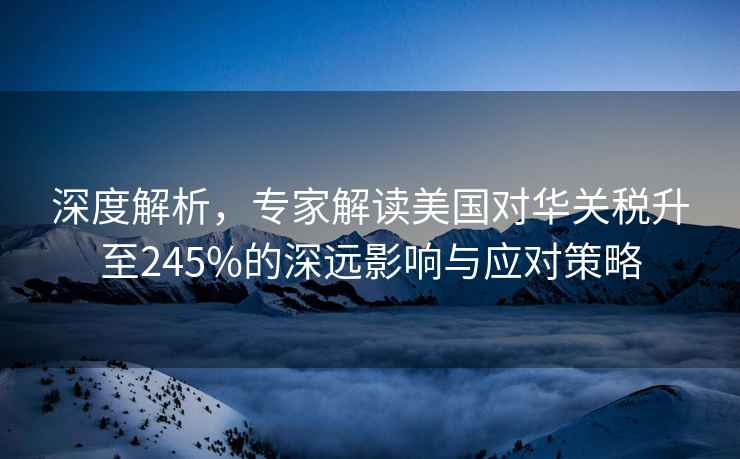 深度解析，專家解讀美國對華關(guān)稅升至245%的深遠(yuǎn)影響與應(yīng)對策略