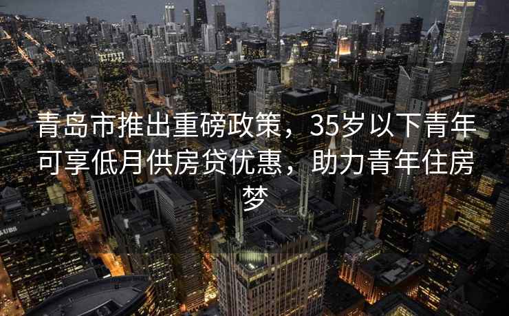 青島市推出重磅政策，35歲以下青年可享低月供房貸優(yōu)惠，助力青年住房夢(mèng)