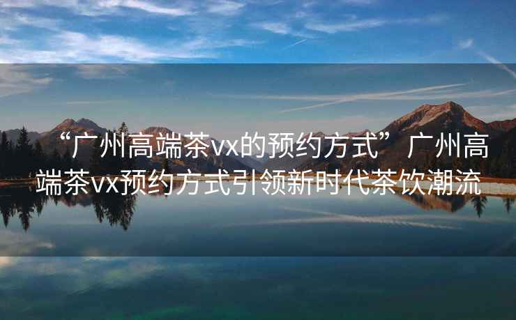 “廣州高端茶vx的預(yù)約方式”廣州高端茶vx預(yù)約方式引領(lǐng)新時(shí)代茶飲潮流