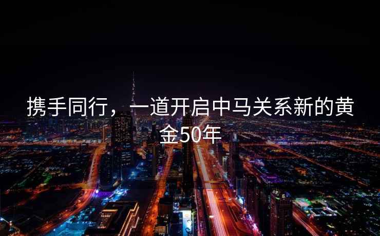 攜手同行，一道開啟中馬關系新的黃金50年