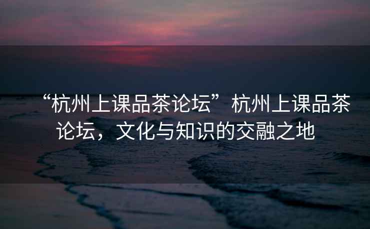 “杭州上課品茶論壇”杭州上課品茶論壇，文化與知識(shí)的交融之地
