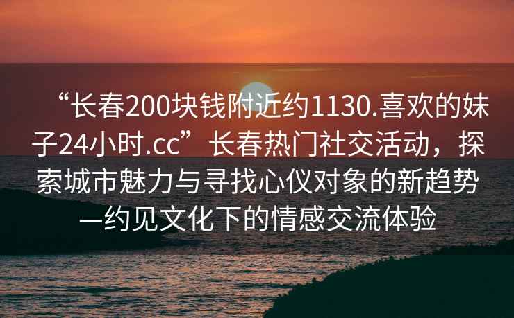 “長春200塊錢附近約1130.喜歡的妹子24小時.cc”長春熱門社交活動，探索城市魅力與尋找心儀對象的新趨勢—約見文化下的情感交流體驗