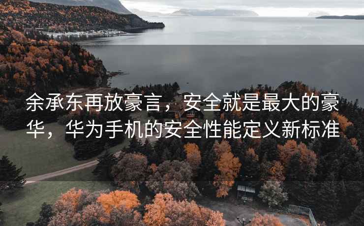 余承東再放豪言，安全就是最大的豪華，華為手機的安全性能定義新標準