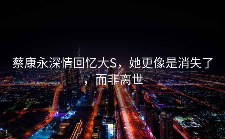 蔡康永深情回憶大S，她更像是消失了，而非離世
