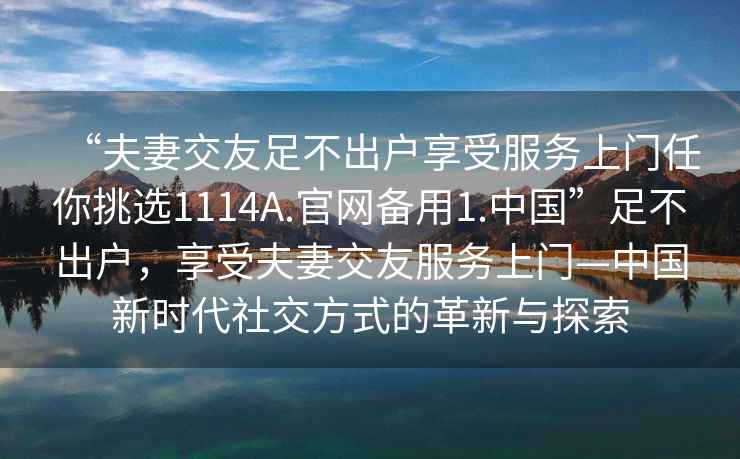 “夫妻交友足不出戶享受服務上門任你挑選1114A.官網(wǎng)備用1.中國”足不出戶，享受夫妻交友服務上門—中國新時代社交方式的革新與探索