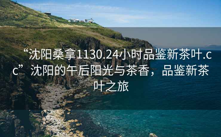 “沈陽桑拿1130.24小時品鑒新茶葉.cc”沈陽的午后陽光與茶香，品鑒新茶葉之旅