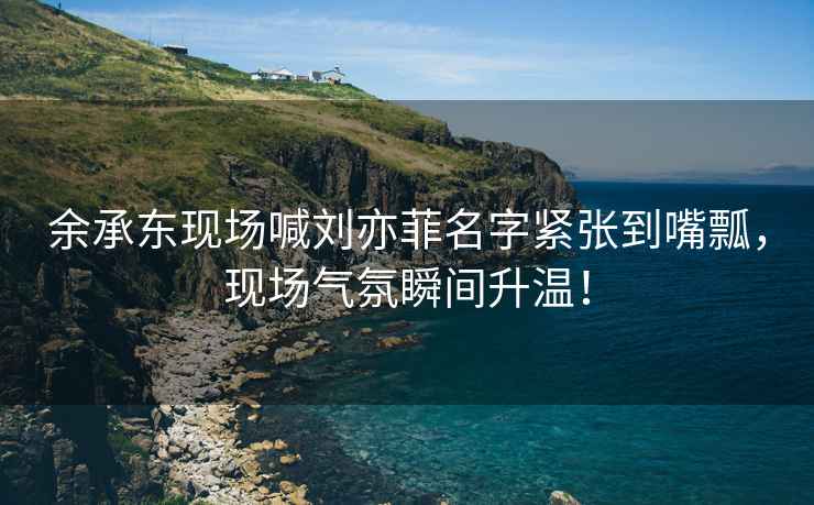 余承東現場喊劉亦菲名字緊張到嘴瓢，現場氣氛瞬間升溫！