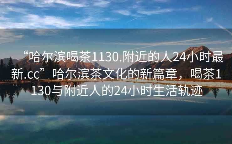 “哈爾濱喝茶1130.附近的人24小時(shí)最新.cc”哈爾濱茶文化的新篇章，喝茶1130與附近人的24小時(shí)生活軌跡