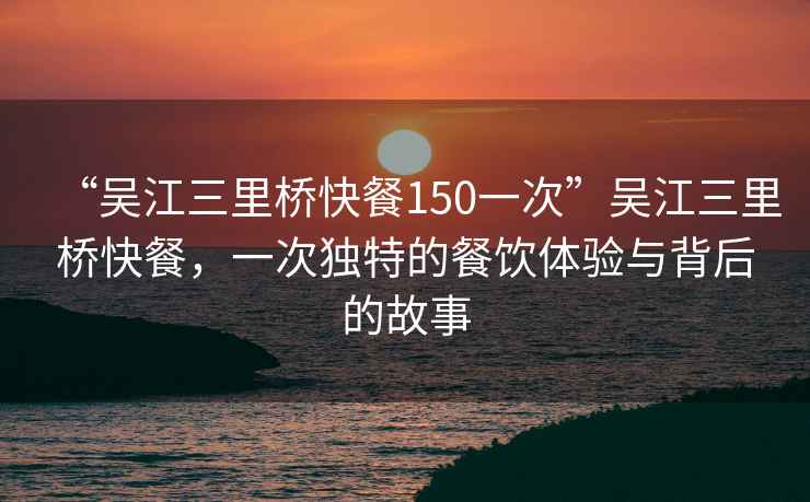 “吳江三里橋快餐150一次”吳江三里橋快餐，一次獨特的餐飲體驗與背后的故事