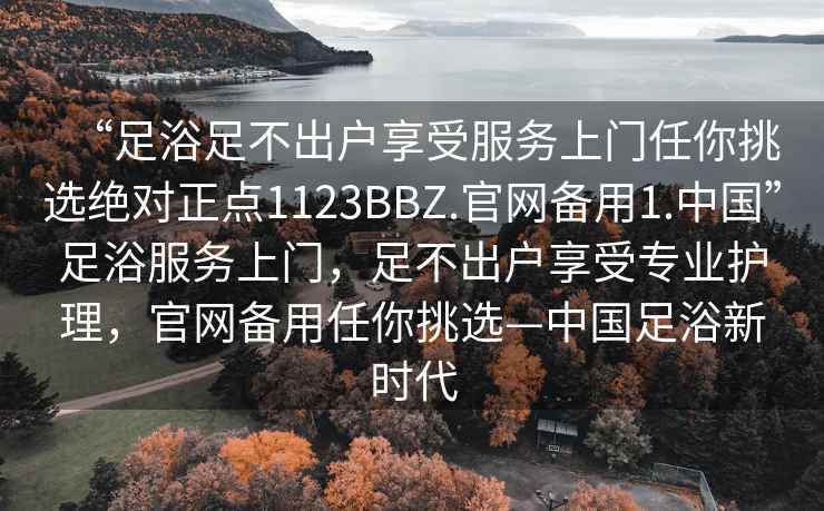 “足浴足不出戶享受服務上門任你挑選絕對正點1123BBZ.官網備用1.中國”足浴服務上門，足不出戶享受專業護理，官網備用任你挑選—中國足浴新時代