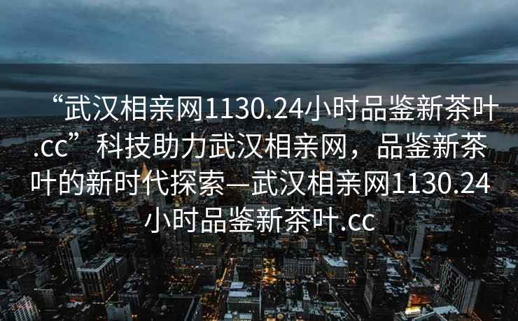 “武漢相親網(wǎng)1130.24小時品鑒新茶葉.cc”科技助力武漢相親網(wǎng)，品鑒新茶葉的新時代探索—武漢相親網(wǎng)1130.24小時品鑒新茶葉.cc